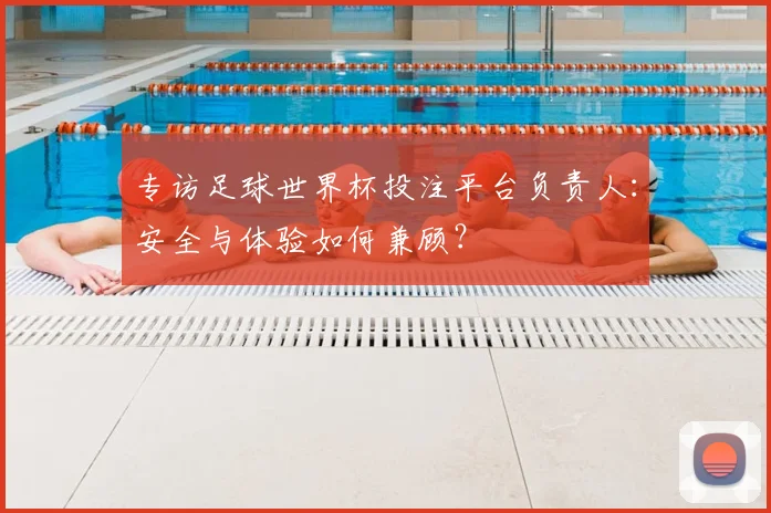 专访足球世界杯投注平台负责人：安全与体验如何兼顾？