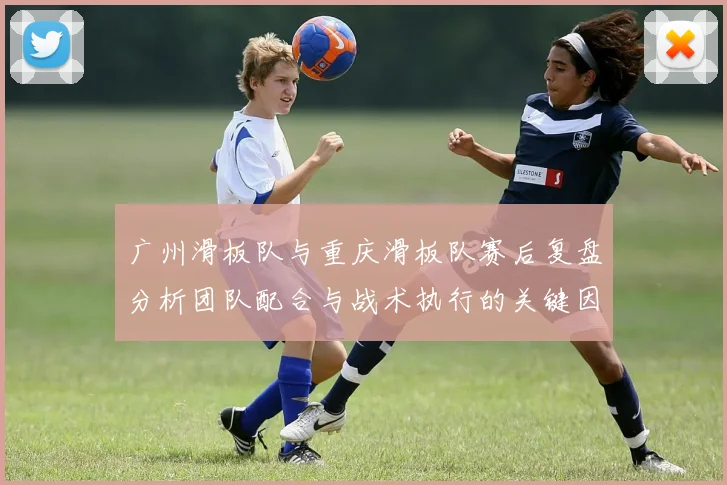 广州滑板队与重庆滑板队赛后复盘分析团队配合与战术执行的关键因素