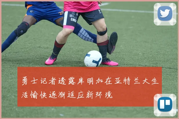 勇士记者透露库明加在亚特兰大生活愉快逐渐适应新环境