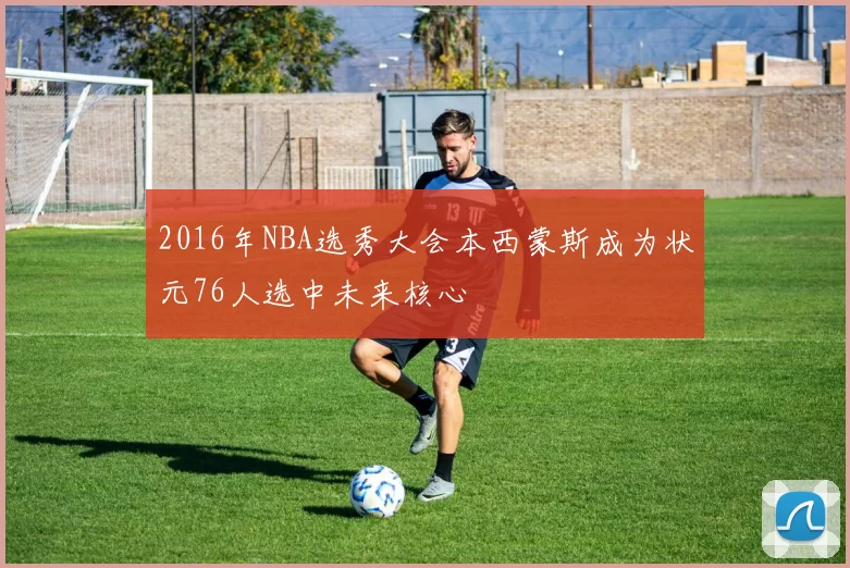 2016年NBA选秀大会本西蒙斯成为状元76人选中未来核心