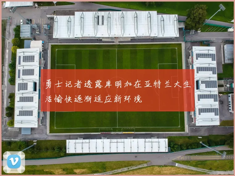 勇士记者透露库明加在亚特兰大生活愉快逐渐适应新环境