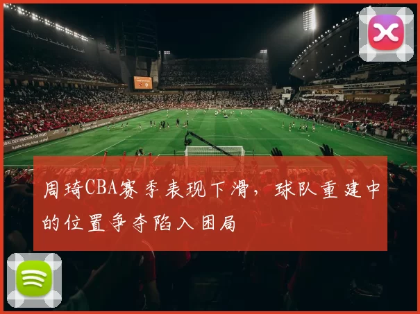 周琦CBA赛季表现下滑，球队重建中的位置争夺陷入困局