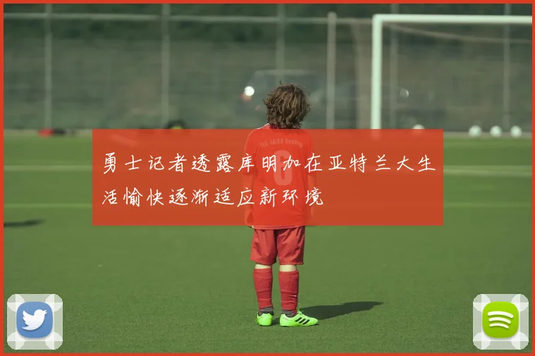 勇士记者透露库明加在亚特兰大生活愉快逐渐适应新环境