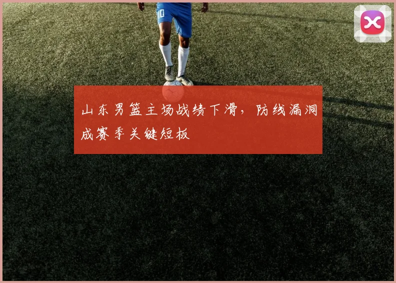 山东男篮主场战绩下滑，防线漏洞成赛季关键短板
