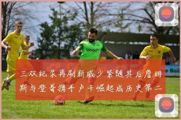 三双纪录再刷新威少紧随其后詹姆斯与登哥携手卢卡崛起成历史第二