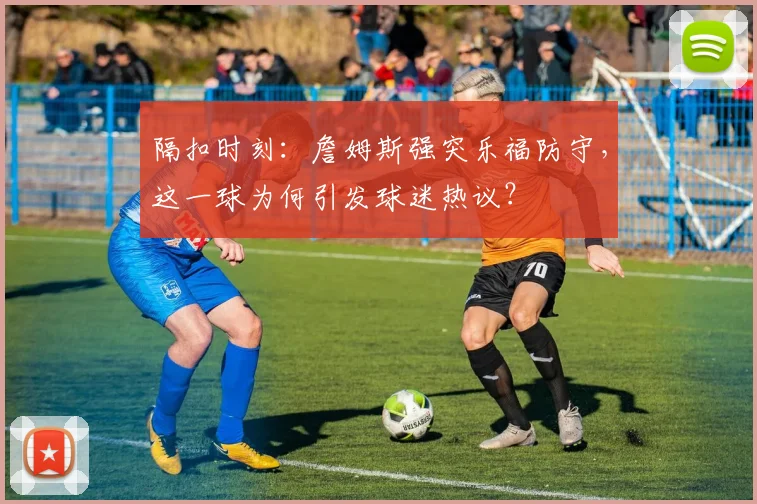 隔扣时刻:詹姆斯强突乐福防守,这一球为何引发球迷热议?