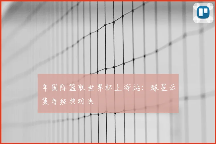 年国际篮联世界杯上海站:球星云集与经典对决