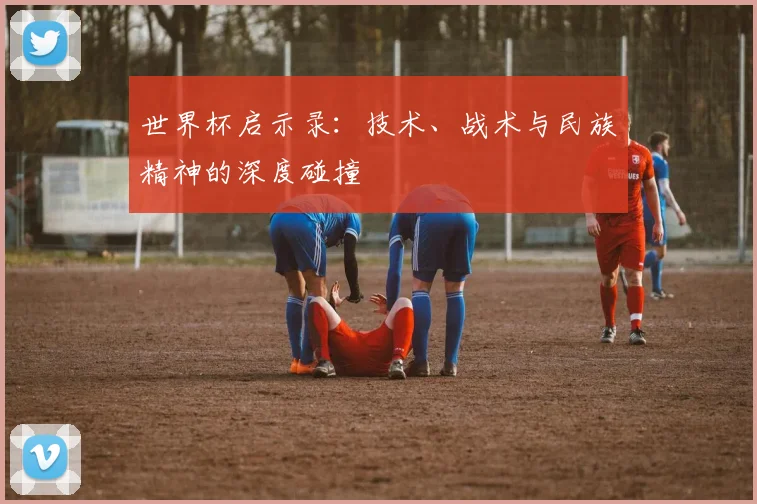 世界杯启示录:技术、战术与民族精神的深度碰撞
