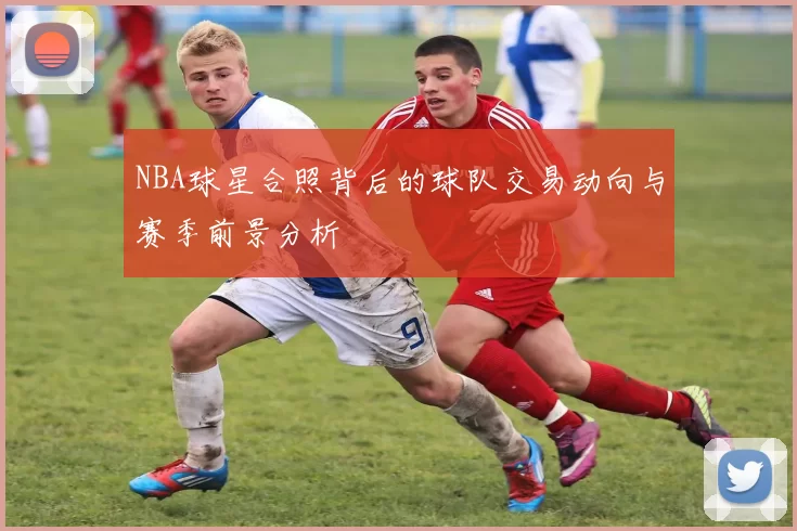 NBA球星合照背后的球队交易动向与赛季前景分析