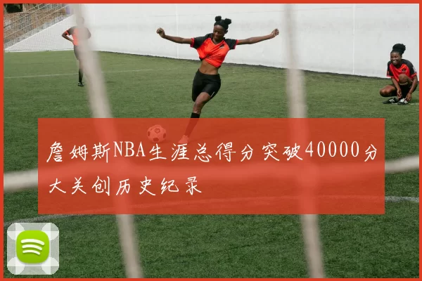 詹姆斯NBA生涯总得分突破40000分大关创历史纪录