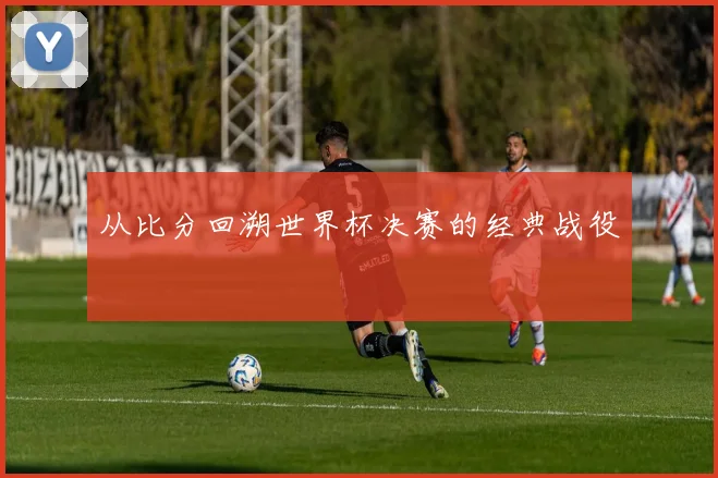 从比分回溯世界杯决赛的经典战役