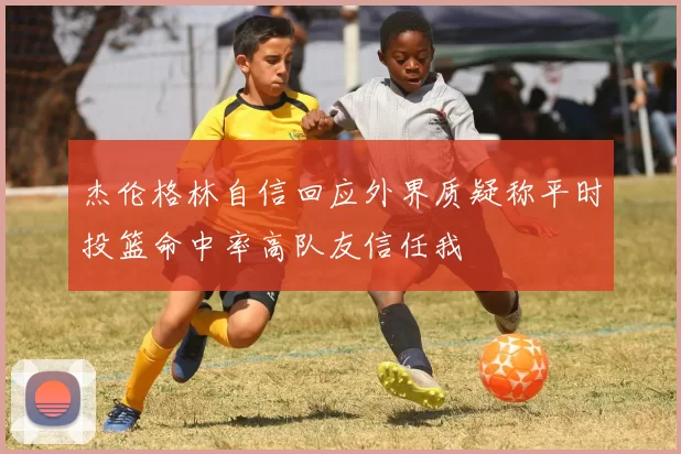 杰伦格林自信回应外界质疑称平时投篮命中率高队友信任我