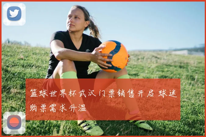 篮球世界杯武汉门票销售开启 球迷购票需求升温