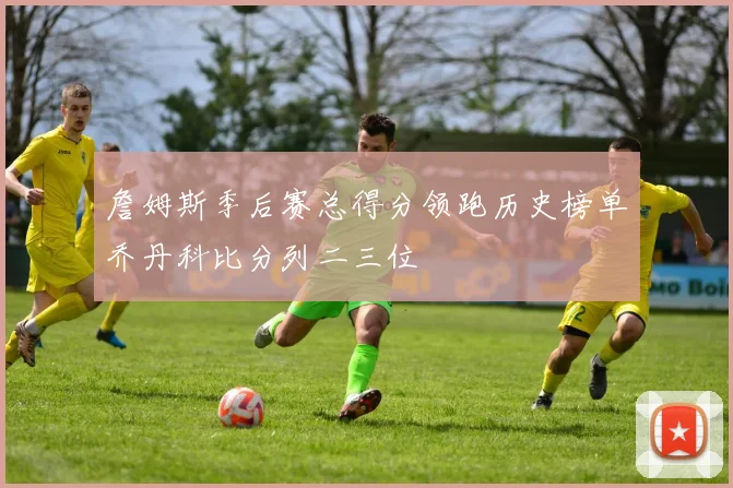 詹姆斯季后赛总得分领跑历史榜单乔丹科比分列二三位