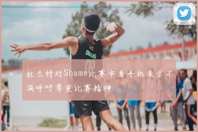 杜兰特对Shams比赛中看手机表示不满呼吁尊重比赛精神