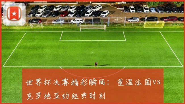 世界杯决赛精彩瞬间:重温法国vs克罗地亚的经典时刻