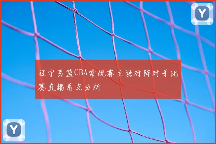 辽宁男篮CBA常规赛主场对阵对手比赛直播看点分析