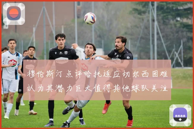 穆伦斯汀点评哈托适应切尔西困难认为其潜力巨大值得其他球队关注