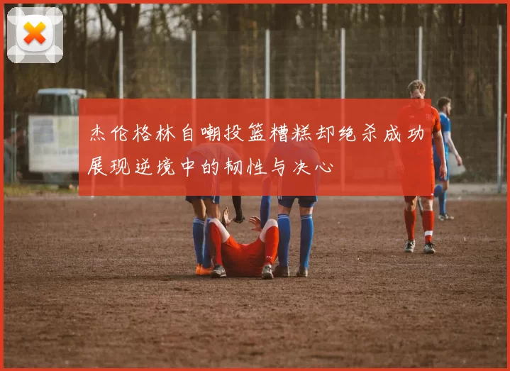 杰伦格林自嘲投篮糟糕却绝杀成功展现逆境中的韧性与决心