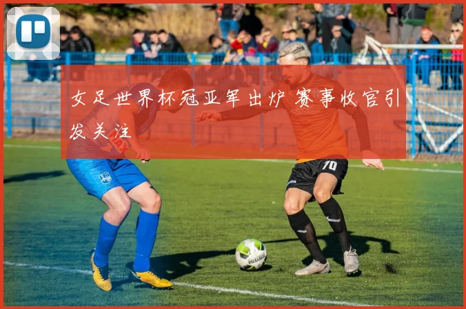 女足世界杯冠亚军出炉 赛事收官引发关注
