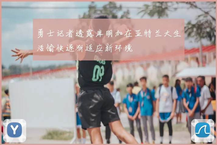 勇士记者透露库明加在亚特兰大生活愉快逐渐适应新环境
