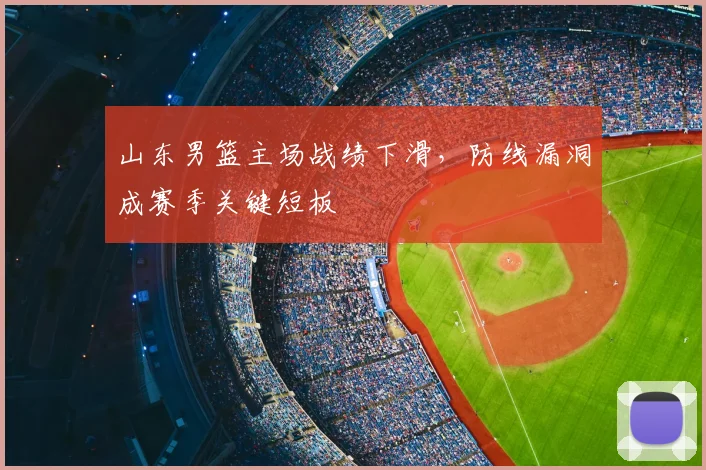山东男篮主场战绩下滑，防线漏洞成赛季关键短板