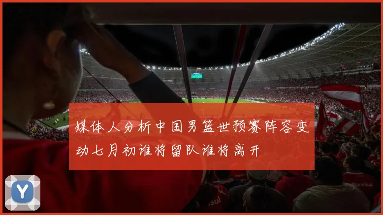 媒体人分析中国男篮世预赛阵容变动七月初谁将留队谁将离开