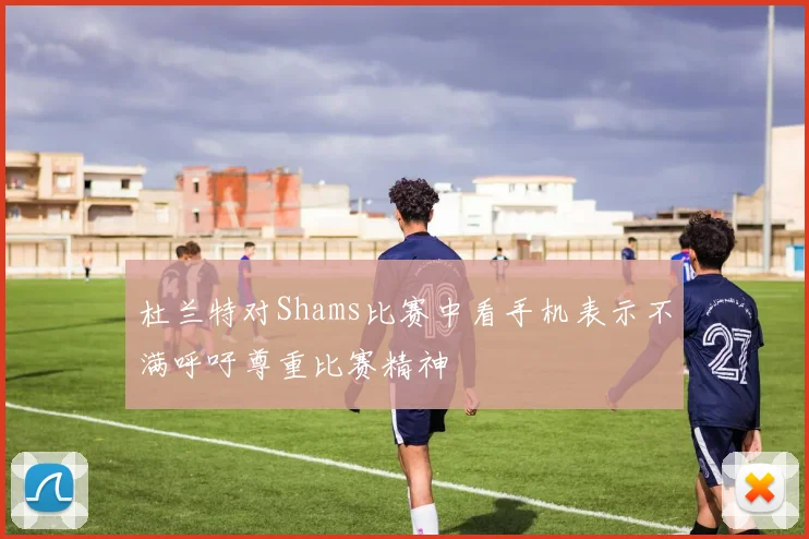 杜兰特对Shams比赛中看手机表示不满呼吁尊重比赛精神