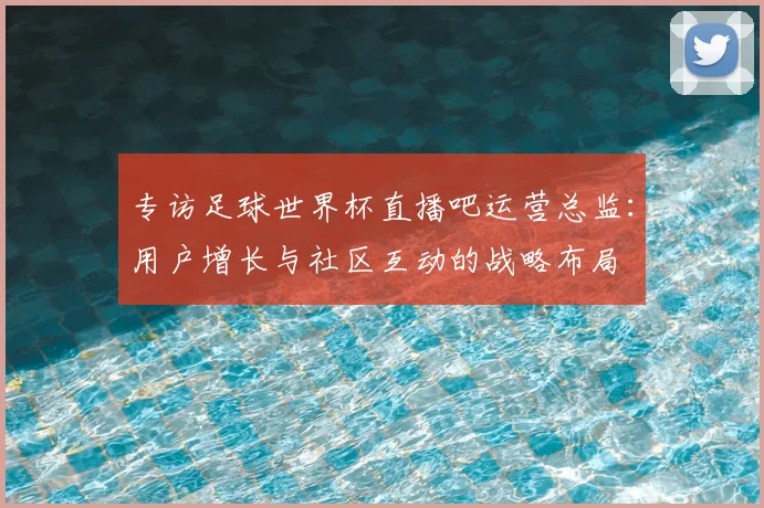 专访足球世界杯直播吧运营总监:用户增长与社区互动的战略布局