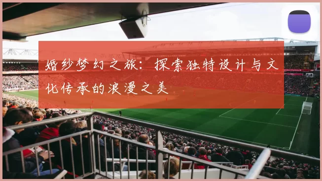 婚纱梦幻之旅：探索独特设计与文化传承的浪漫之美