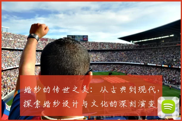 婚纱的传世之美：从古典到现代，探索婚纱设计与文化的深刻演变