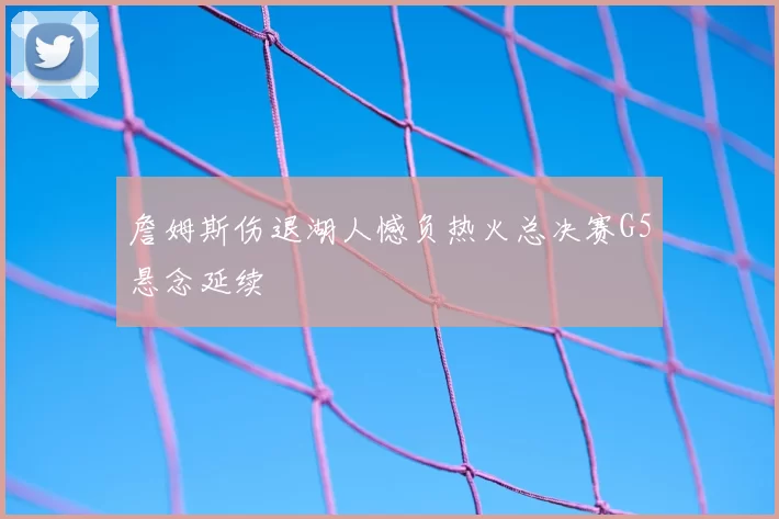 詹姆斯伤退湖人憾负热火总决赛G5悬念延续
