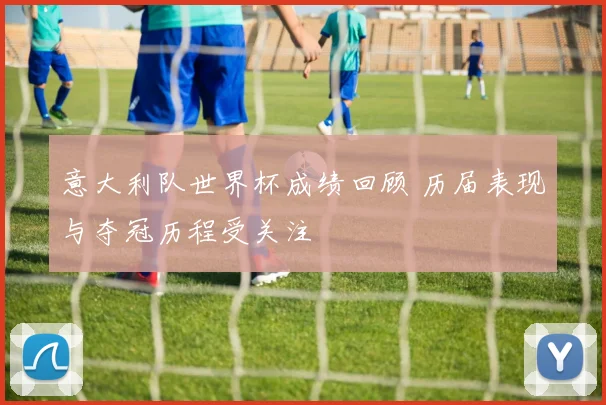 意大利队世界杯成绩回顾 历届表现与夺冠历程受关注