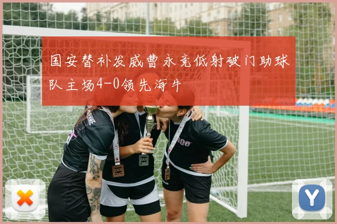 国安替补发威曹永竞低射破门助球队主场4-0领先海牛