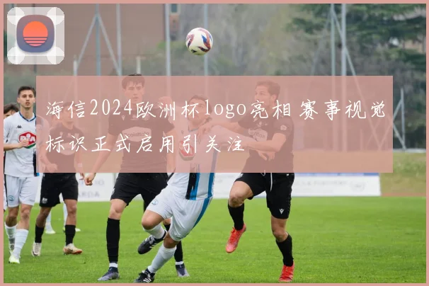 海信2024欧洲杯logo亮相 赛事视觉标识正式启用引关注