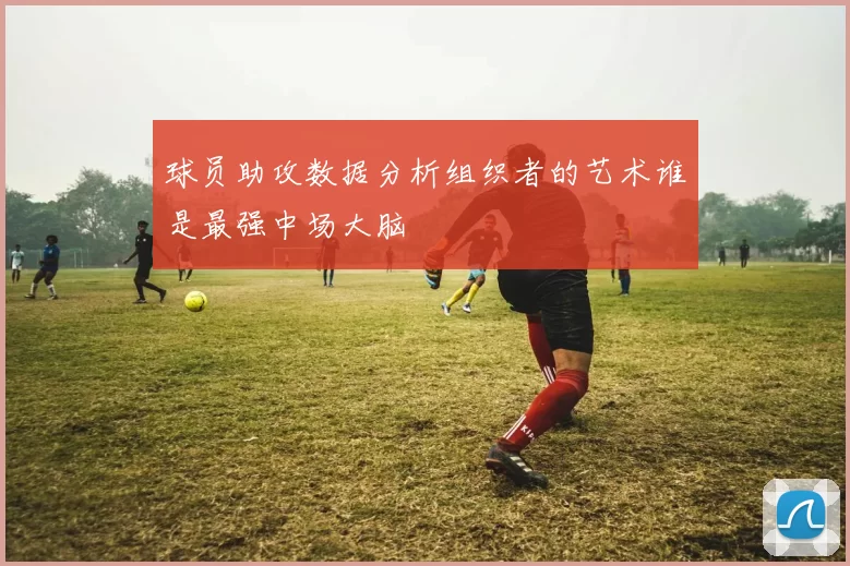 球员助攻数据分析组织者的艺术谁是最强中场大脑