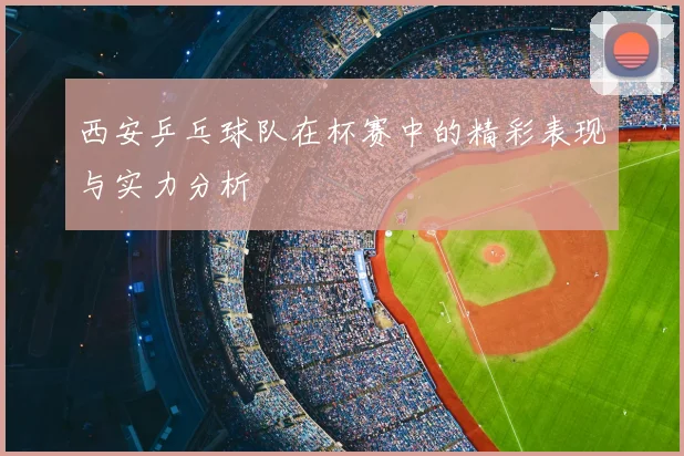 西安乒乓球队在杯赛中的精彩表现与实力分析