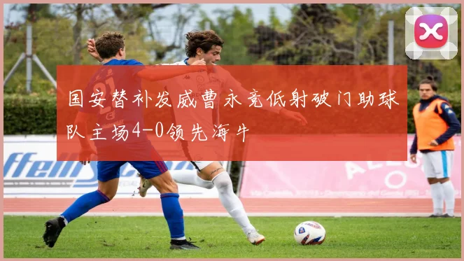 国安替补发威曹永竞低射破门助球队主场4-0领先海牛