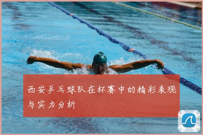 西安乒乓球队在杯赛中的精彩表现与实力分析