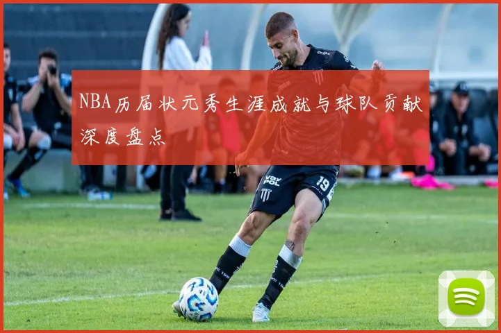 NBA历届状元秀生涯成就与球队贡献深度盘点