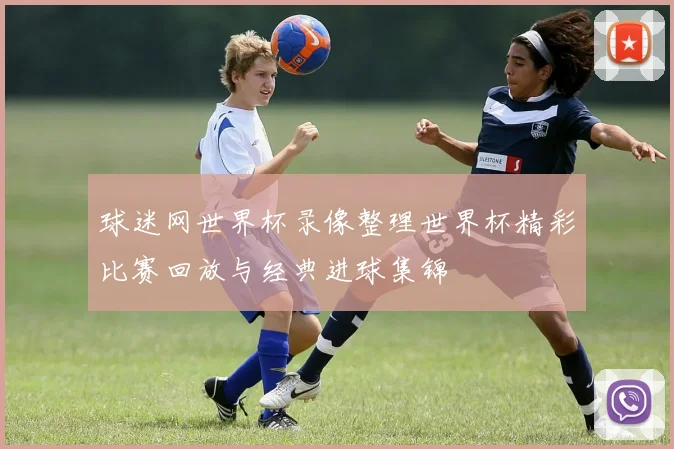 球迷网世界杯录像整理世界杯精彩比赛回放与经典进球集锦