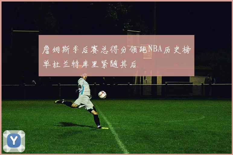 詹姆斯季后赛总得分领跑NBA历史榜单杜兰特库里紧随其后