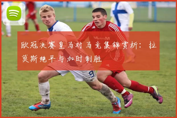 欧冠决赛皇马对马竞集锦赏析：拉莫斯绝平与加时制胜