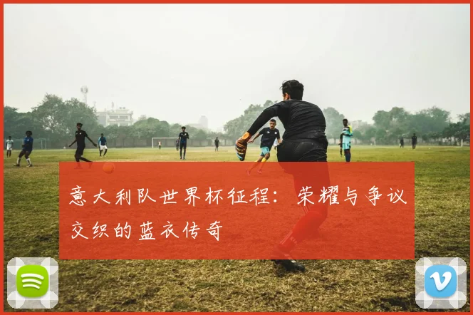 意大利队世界杯征程:荣耀与争议交织的蓝衣传奇