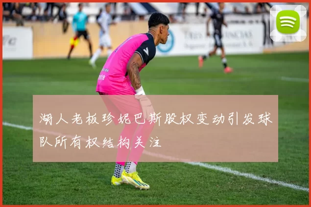 湖人老板珍妮巴斯股权变动引发球队所有权结构关注