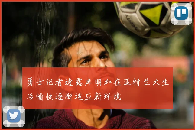 勇士记者透露库明加在亚特兰大生活愉快逐渐适应新环境