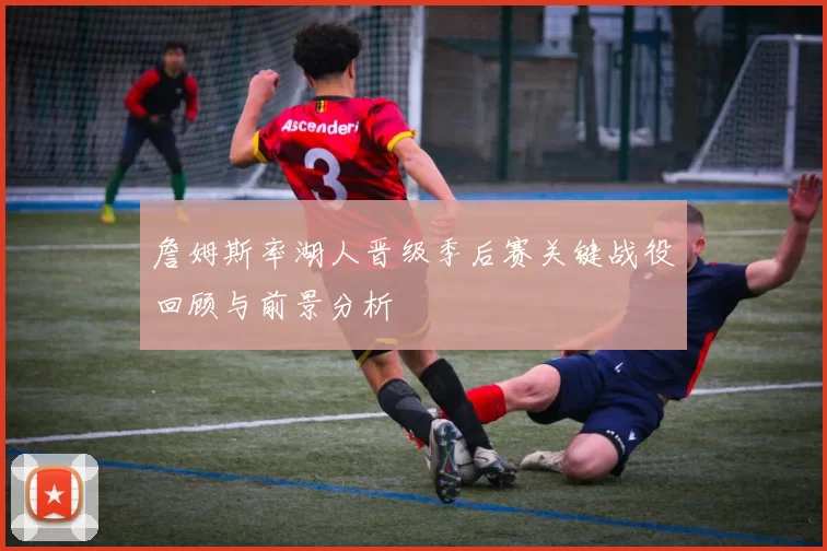 詹姆斯率湖人晋级季后赛关键战役回顾与前景分析