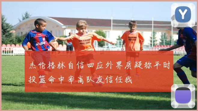 杰伦格林自信回应外界质疑称平时投篮命中率高队友信任我