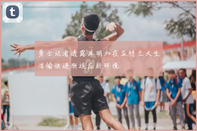 勇士记者透露库明加在亚特兰大生活愉快逐渐适应新环境