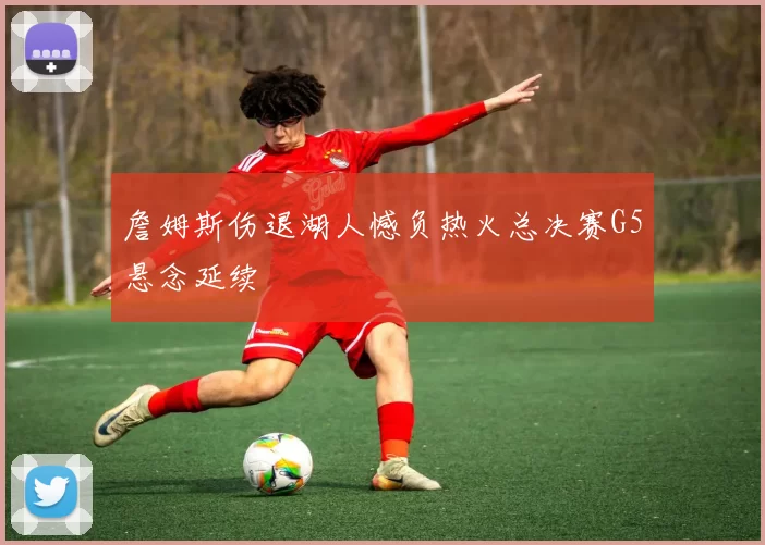 詹姆斯伤退湖人憾负热火总决赛G5悬念延续